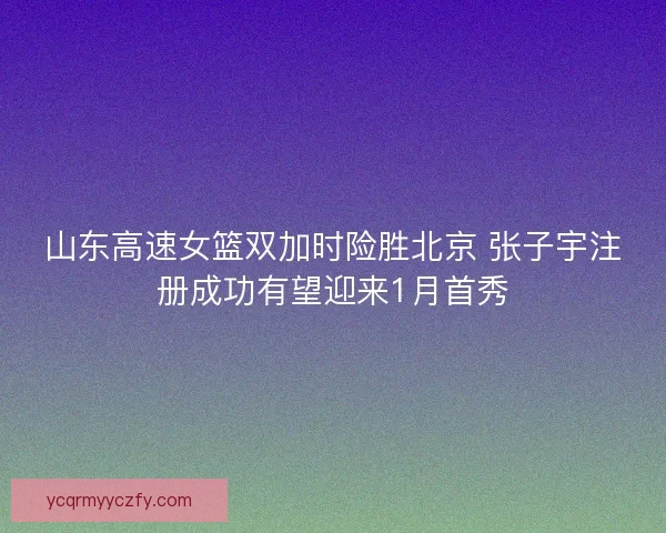 山东高速女篮双加时险胜北京 张子宇注册成功有望迎来1月首秀 山东高速女篮双加时险胜北京 张子宇注册成功有望迎来1月首秀