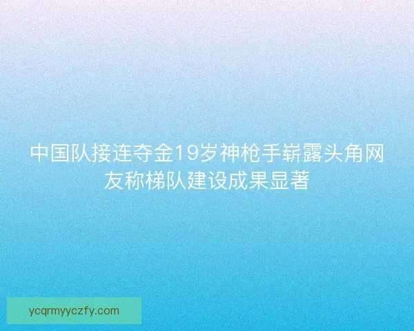 中国队接连夺金19岁神枪手崭露头角网友称梯队建设成果显著 中国队接连夺金19岁神枪手崭露头角网友称梯队建设成果显著